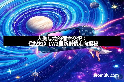 人类与龙的宿命交织：《激战2》LW2最新剧情走向揭秘