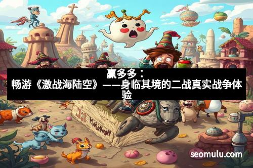 赢多多：畅游《激战海陆空》——身临其境的二战真实战争体验